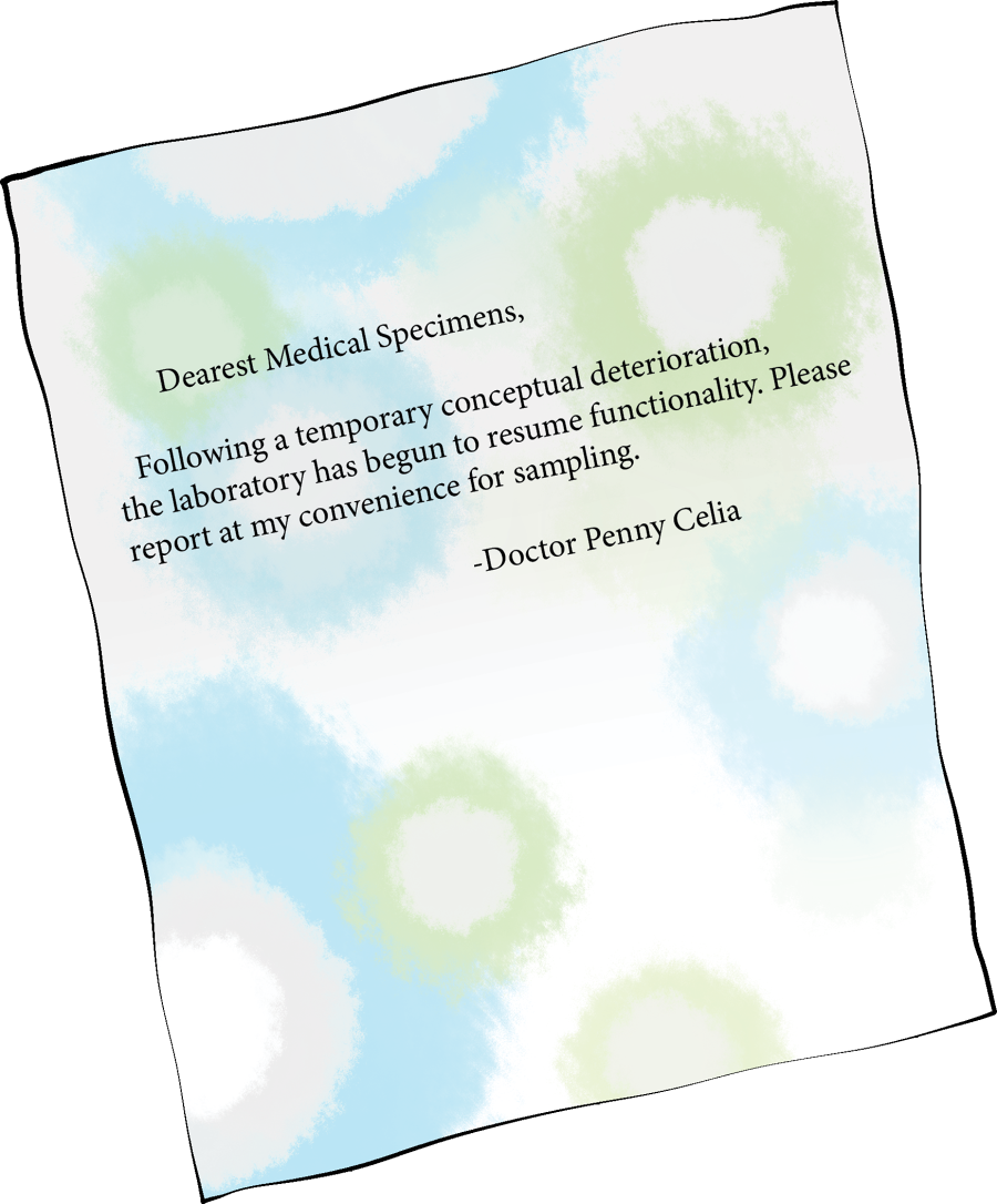 transcript: Dearest Medical Specimens, Following a temporary conceptual deterioration,
the laboratory has begun to resume functionality. Please report at my convenience for sampling. -Doctor Penny Celia
